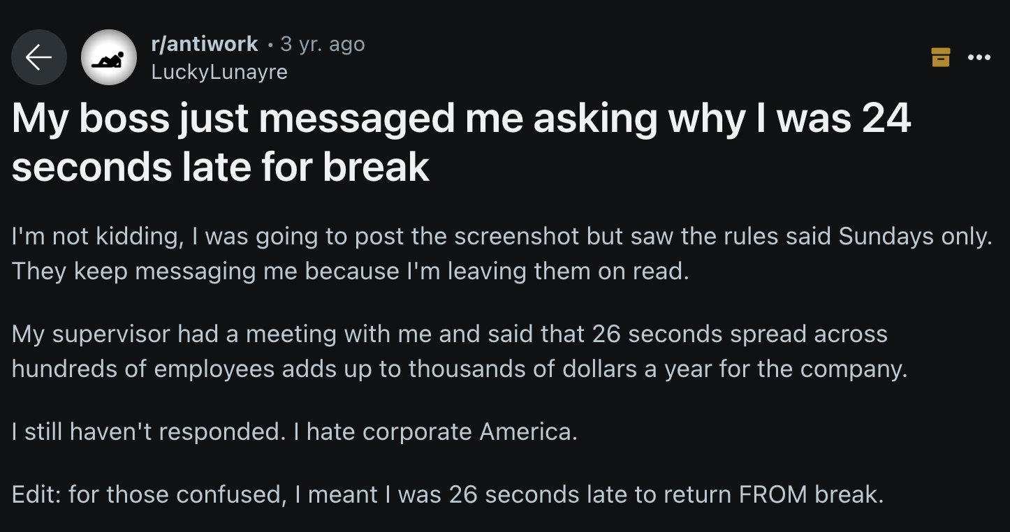 screenshot - rantiwork 3 yr. ago LuckyLunayre My boss just messaged me asking why I was 24 seconds late for break I'm not kidding, I was going to post the screenshot but saw the rules said Sundays only. They keep messaging me because I'm leaving them on r